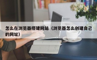 咸宁怎么在浏览器搭建网站（浏览器怎么创建自己的网址）