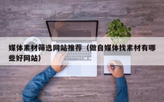 咸宁媒体素材筛选网站推荐（做自媒体找素材有哪些好网站）