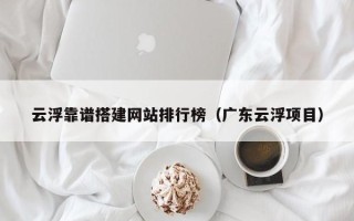 咸宁云浮靠谱搭建网站排行榜（广东云浮项目）
