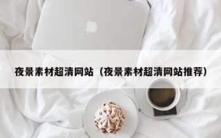 咸宁夜景素材超清网站（夜景素材超清网站推荐）