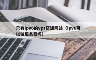 咸宁只有ipv6的vps搭建网站（ipv6可以做服务器吗）