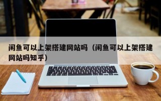 咸宁闲鱼可以上架搭建网站吗（闲鱼可以上架搭建网站吗知乎）