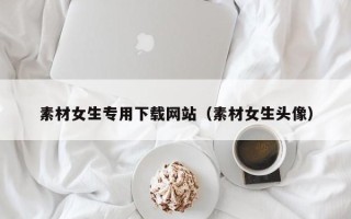 咸宁素材女生专用下载网站（素材女生头像）